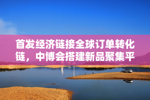 首发经济链接全球订单转化链，中博会搭建新品聚集平台赋能“小巨人”拓市场