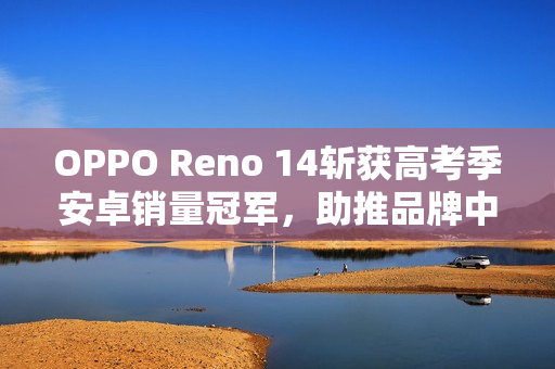 OPPO Reno 14斩获高考季安卓销量冠军，助推品牌中高端市场登顶