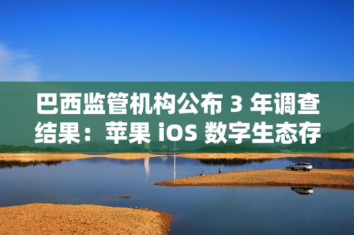 巴西监管机构公布 3 年调查结果：苹果 iOS 数字生态存在反竞争行为