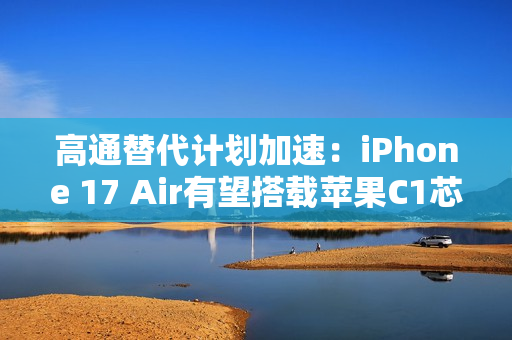 高通替代计划加速：iPhone 17 Air有望搭载苹果C1芯片
