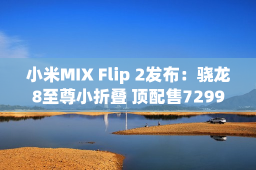 小米MIX Flip 2发布：骁龙8至尊小折叠 顶配售7299元