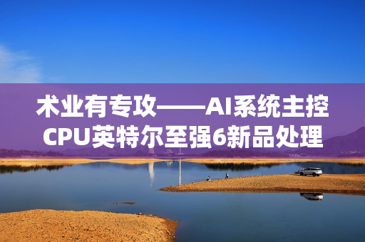 术业有专攻——AI系统主控CPU英特尔至强6新品处理器浅析