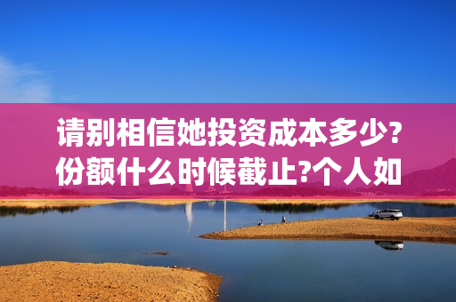请别相信她投资成本多少?份额什么时候截止?个人如何正规投资?(请别相信她舟山)