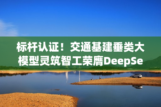 标杆认证！交通基建垂类大模型灵筑智工荣膺DeepSeek最佳实践案例