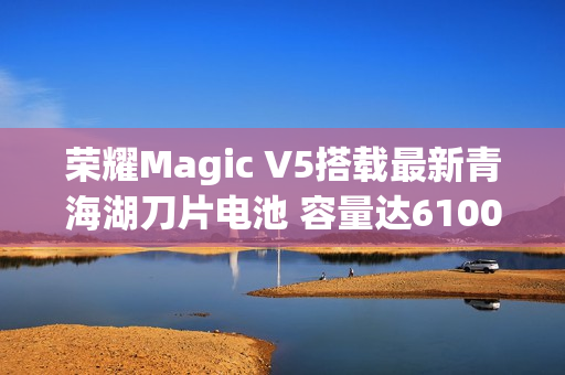 荣耀Magic V5搭载最新青海湖刀片电池 容量达6100mAh