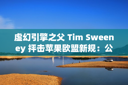 虚幻引擎之父 Tim Sweeney 抨击苹果欧盟新规：公然违法、嘲弄公平竞争