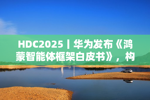 HDC2025丨华为发布《鸿蒙智能体框架白皮书》，构建全新智能体价值网络