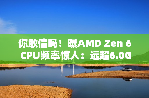 你敢信吗！曝AMD Zen 6 CPU频率惊人：远超6.0GHz！