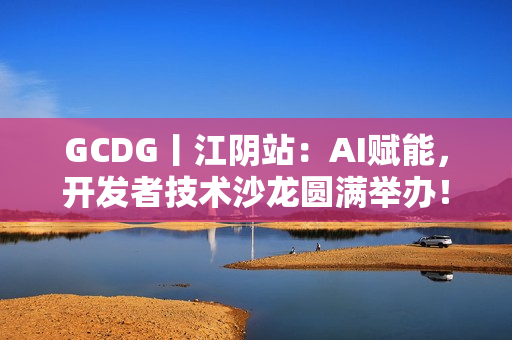 GCDG丨江阴站：AI赋能，开发者技术沙龙圆满举办！