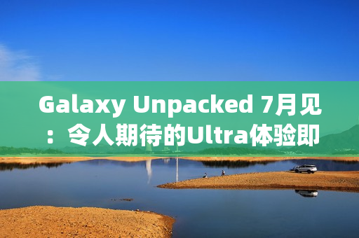 Galaxy Unpacked 7月见：令人期待的Ultra体验即将在折叠屏展开
