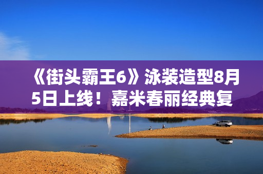 《街头霸王6》泳装造型8月5日上线！嘉米春丽经典复刻！