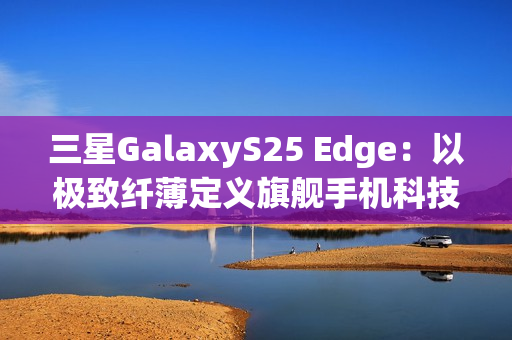 三星GalaxyS25 Edge：以极致纤薄定义旗舰手机科技美学