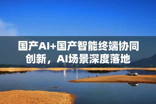 国产AI+国产智能终端协同创新，AI场景深度落地
