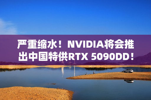 严重缩水！NVIDIA将会推出中国特供RTX 5090DD！