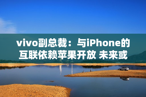 vivo副总裁：与iPhone的互联依赖苹果开放 未来或有变动