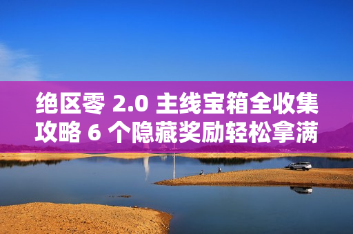 绝区零 2.0 主线宝箱全收集攻略 6 个隐藏奖励轻松拿满