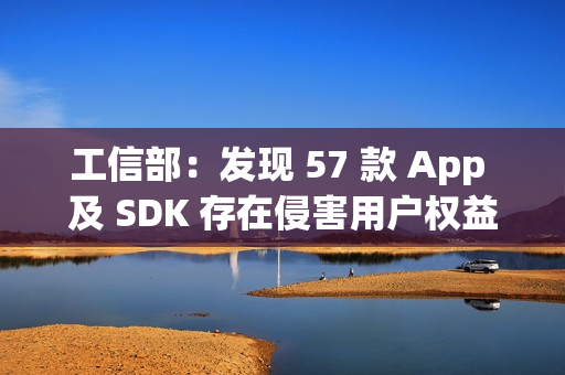 工信部：发现 57 款 App 及 SDK 存在侵害用户权益行为