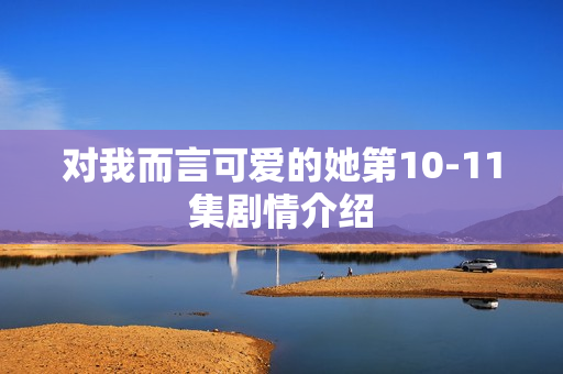 对我而言可爱的她第10-11集剧情介绍