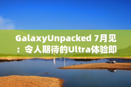 GalaxyUnpacked 7月见：令人期待的Ultra体验即将在折叠屏展开