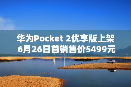 华为Pocket 2优享版上架 6月26日首销售价5499元起