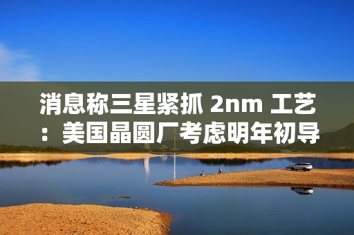 消息称三星紧抓 2nm 工艺：美国晶圆厂考虑明年初导入设备、资源从 1.4nm 集中
