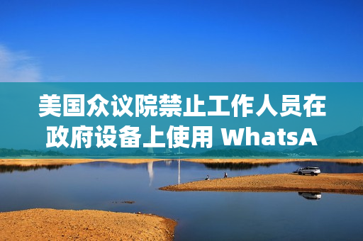 美国众议院禁止工作人员在政府设备上使用 WhatsApp，Meta 强烈反对