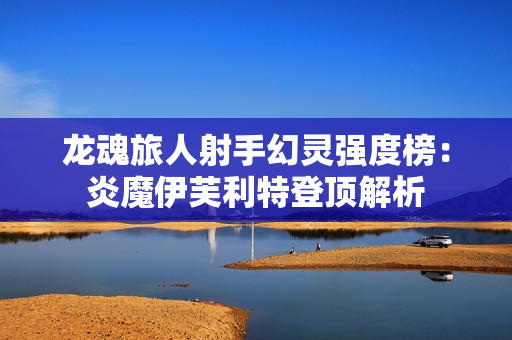 龙魂旅人射手幻灵强度榜：炎魔伊芙利特登顶解析