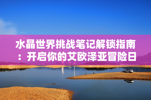 水晶世界挑战笔记解锁指南：开启你的艾欧泽亚冒险日志