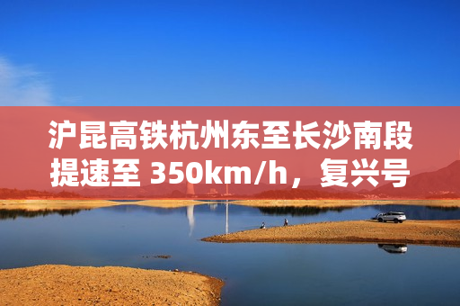 沪昆高铁杭州东至长沙南段提速至 350km/h，复兴号动车组实现常态化高标运行