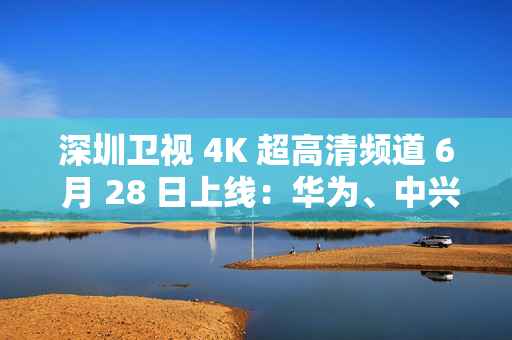 深圳卫视 4K 超高清频道 6 月 28 日上线：华为、中兴等国产设备占比近 80%