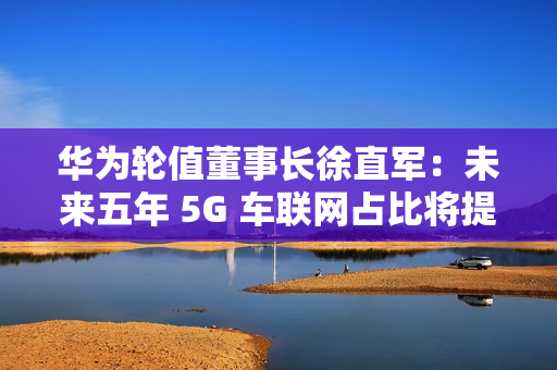 华为轮值董事长徐直军：未来五年 5G 车联网占比将提升至 95%