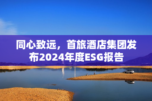 同心致远，首旅酒店集团发布2024年度ESG报告