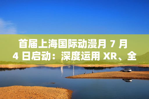 首届上海国际动漫月 7 月 4 日启动：深度运用 XR、全息投影、沉浸式剧场等技术，三大漫展首次联动