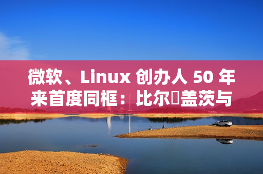 微软、Linux 创办人 50 年来首度同框：比尔・盖茨与林纳斯・托瓦兹共同参加晚宴