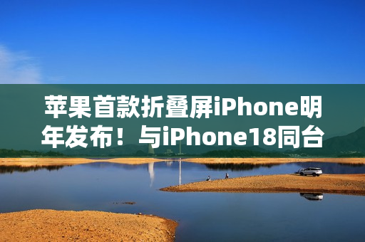 苹果首款折叠屏iPhone明年发布！与iPhone18同台登场