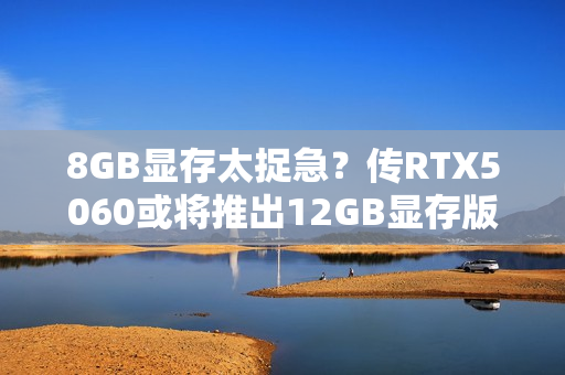 8GB显存太捉急？传RTX5060或将推出12GB显存版本！
