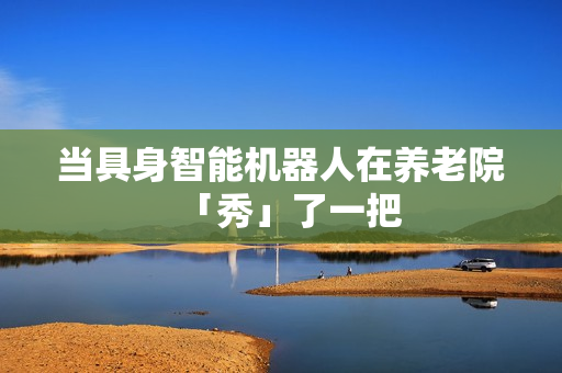 当具身智能机器人在养老院「秀」了一把