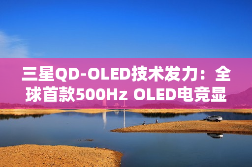 三星QD-OLED技术发力：全球首款500Hz OLED电竞显示器画质性能双巅峰