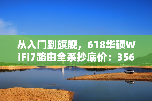 从入门到旗舰，618华硕WiFi7路由全系抄底价：356元起冲