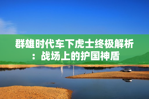 群雄时代车下虎士终极解析：战场上的护国神盾