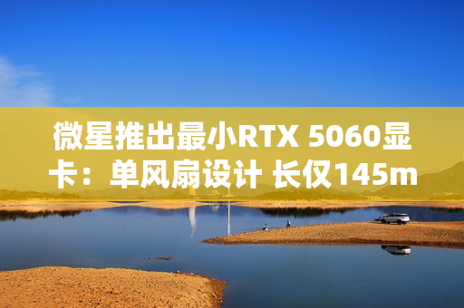 微星推出最小RTX 5060显卡：单风扇设计 长仅145mm！