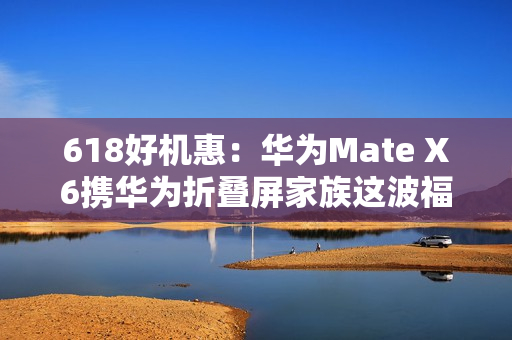 618好机惠：华为Mate X6携华为折叠屏家族这波福利有点大