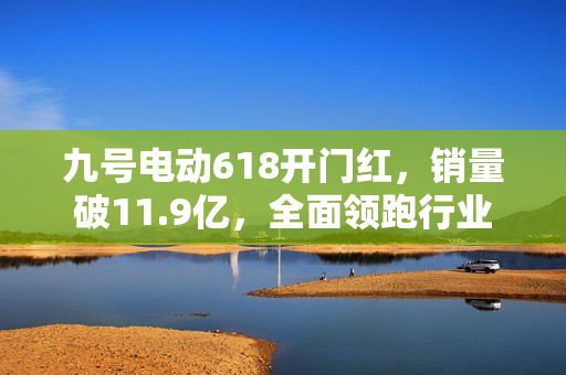九号电动618开门红，销量破11.9亿，全面领跑行业
