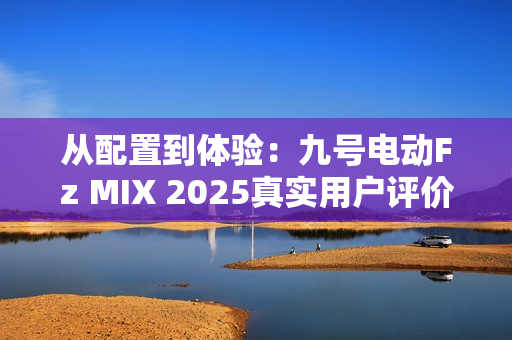 从配置到体验：九号电动Fz MIX 2025真实用户评价怎么样？