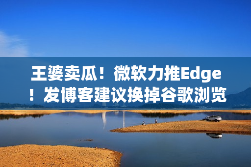王婆卖瓜！微软力推Edge！发博客建议换掉谷歌浏览器