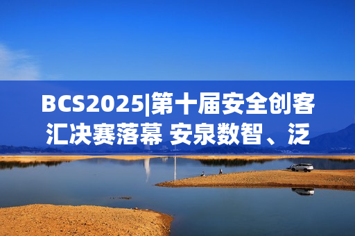 BCS2025|第十届安全创客汇决赛落幕 安泉数智、泛联新安获双赛道年度冠军