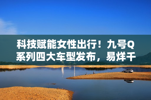 科技赋能女性出行！九号Q系列四大车型发布，易烊千玺同款