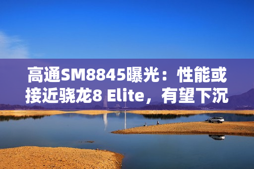 高通SM8845曝光：性能或接近骁龙8 Elite，有望下沉至3000元档！