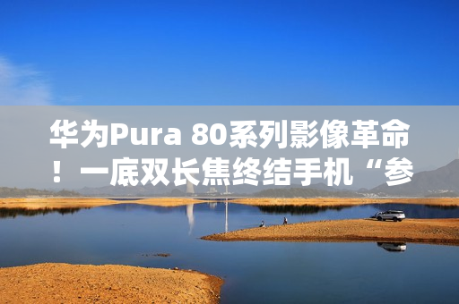 华为Pura 80系列影像革命！一底双长焦终结手机“参数内卷”