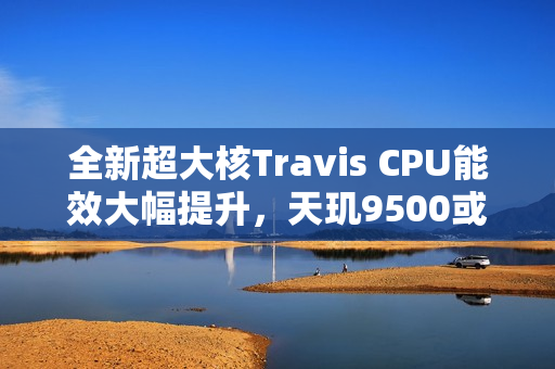 全新超大核Travis CPU能效大幅提升，天玑9500或将率先采用！